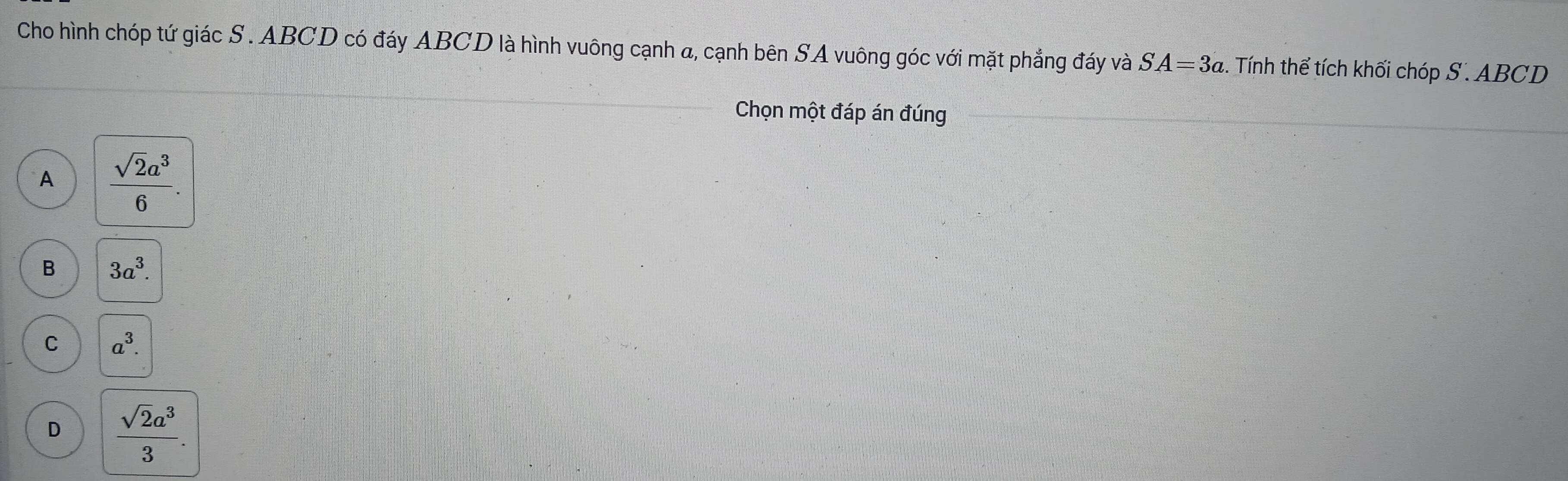 Cho hình chóp tứ giác S. ABCD có đáy ABCD là hình vuông cạnh a, cạnh bên SA vuông góc với mặt phẳng đáy và SA=3a. Tính thể tích khối chóp S . ABCD
Chọn một đáp án đúng
A  sqrt(2)a^3/6 .
B 3a^3.
C a^3.
D  sqrt(2)a^3/3 .