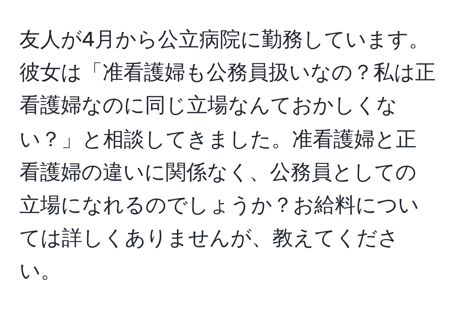 友人が4月から公立病院に勤務しています。彼女は「准看護婦も公務員扱いなの？私は正看護婦なのに同じ立場なんておかしくない？」と相談してきました。准看護婦と正看護婦の違いに関係なく、公務員としての立場になれるのでしょうか？お給料については詳しくありませんが、教えてください。