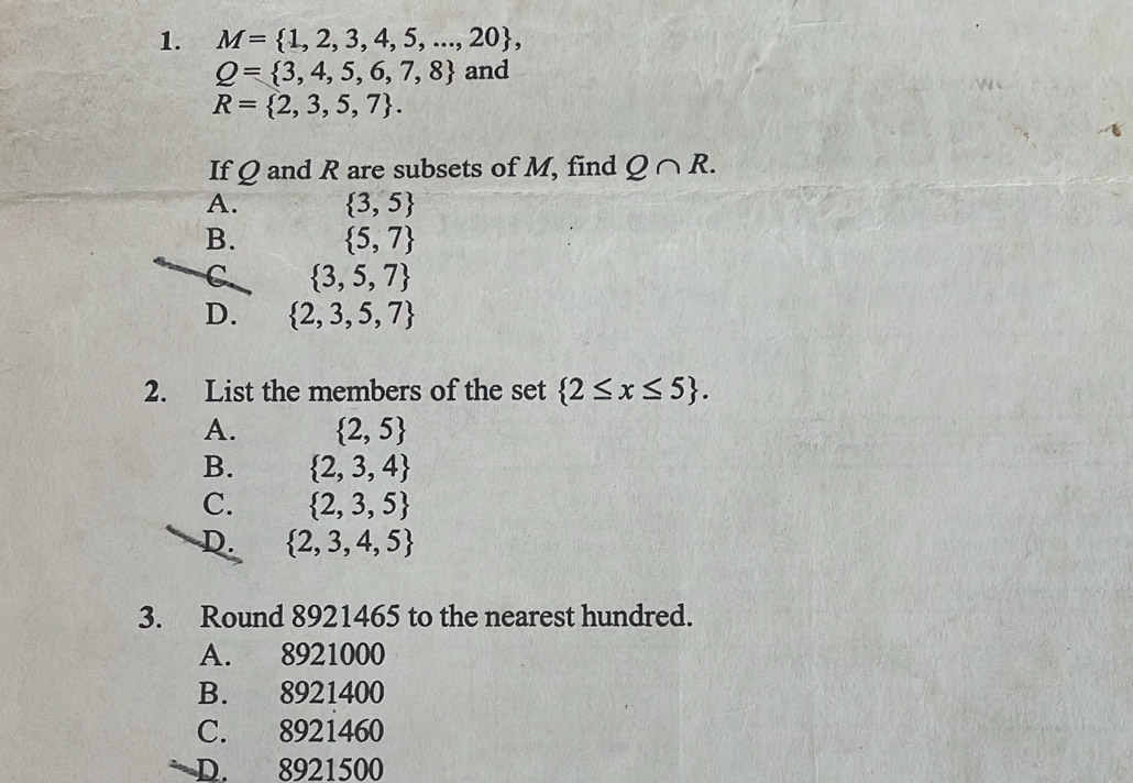 M= 1,2,3,4,5,...,20 ,
Q= 3,4,5,6,7,8 and
R= 2,3,5,7. 
If Q and R are subsets of M, find Q∩ R.
A.  3,5
B.  5,7
C  3,5,7
D.  2,3,5,7
2. List the members of the set  2≤ x≤ 5.
A.  2,5
B.  2,3,4
C.  2,3,5
D.  2,3,4,5
3. Round 8921465 to the nearest hundred.
A. 8921000
B. 8921400
C. 8921460
n D. 8921500