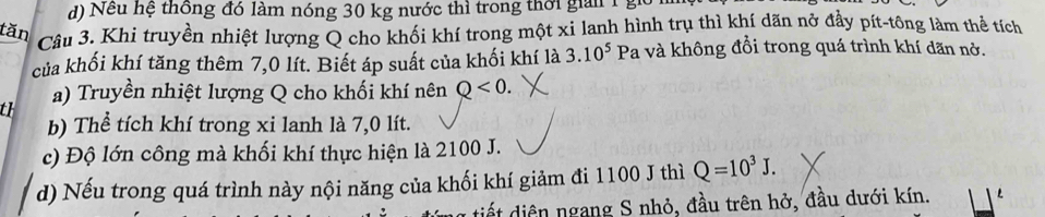 d) Nếu hệ thông đó làm nóng 30 kg nước thì trong thời giải 1 g
tăn Câu 3. Khi truyền nhiệt lượng Q cho khối khí trong một xi lanh hình trụ thì khí dãn nở đầy pít-tông làm thể tích
của khối khí tăng thêm 7,0 lít. Biết áp suất của khối khí là 3.10^5 Pa và không đổi trong quá trình khí dãn nở.
a) Truyền nhiệt lượng Q cho khối khí nên Q<0</tex>. 
th
b) Thể tích khí trong xi lanh là 7,0 lít.
c) Độ lớn công mà khối khí thực hiện là 2100 J.
d) Nếu trong quá trình này nội năng của khối khí giảm đi 1100 J thì Q=10^3J.
tiết diện ngang S nhỏ, đầu trên hở, đầu dưới kín.