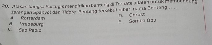 Alasan bangsa Portugis mendirikan benteng di Ternate adalah untuk membendung
serangan Spanyol dan Tidore. Benteng tersebut diberi nama Benteng . . . .
D. Onrust
A. Rotterdam
E. Somba Opu
B. Vredeburg
C. Sao Paolo