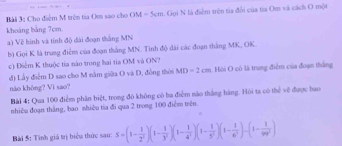 611 - 6 200m - Ôn tập t. 
Bài 3: Cho điểm M trên tia Om sao cho OM=5cm. Gọi N là điểm trên tia đổi của tìa Om và cách O một 
khoảng bằng 7cm. 
a) Về hình và tính độ dải đoạn thắng MN
b) Gọi K là trung điểm của đoạn thắng MN. Tính độ dài các đoạn thắng MK, OK. 
c) Điểm K thuộc tia nào trong hai tia OM và ON? 
d) Lấy điểm D sao cho M nằm giữa O và D, đồng thời MD=2cm. Hỏi O có là trung điểm của đoạn thắng 
nào không? Vì sao? 
Bài 4: Qua 100 điểm phân biệt, trong đó không có ba điểm nào thắng hàng. Hỏi ta có thể về được bao 
nhiêu đoạn thắng, bao nhiêu tia đi qua 2 trong 100 điểm trên. 
Bài 5: Tính giá trị biểu thức sau: S=(1- 1/2^2 )(1- 1/3^2 )(1- 1/4^2 )(1- 1/5^2 )(1- 1/6^2 )-(1- 1/99^2 )