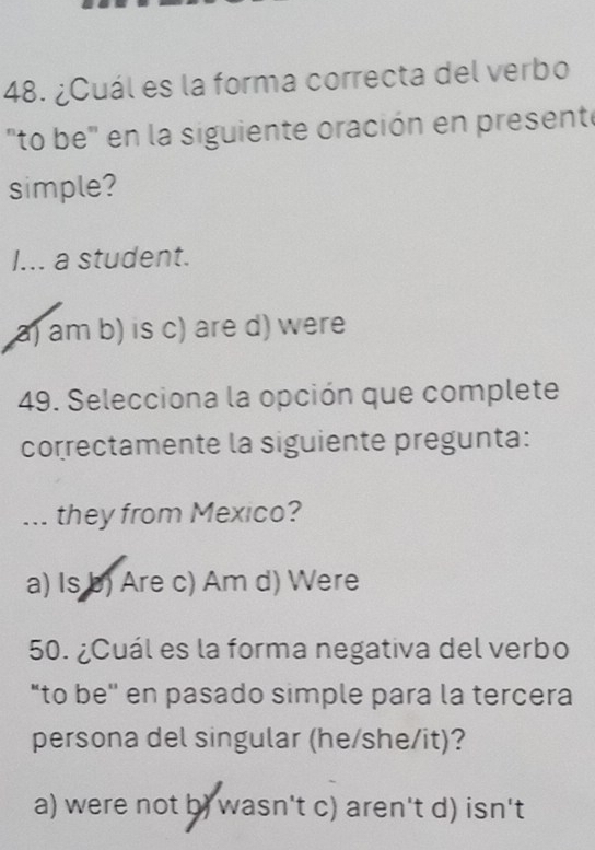 ¿Cuál es la forma correcta del verbo
"to be" en la siguiente oración en presente
simple?
I... a student.
a) am b) is c) are d) were
49. Selecciona la opción que complete
correctamente la siguiente pregunta:
... they from Mexico?
a) Is b) Are c) Am d) Were
50. ¿Cuál es la forma negativa del verbo
“to be'' en pasado simple para la tercera
persona del singular (he/she/it)?
a) were not b) wasn't c) aren't d) isn't