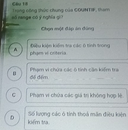 Trong công thức chung của COUNTIF, tham
số range có ý nghĩa gì?
Chọn một đáp án đúng
A Điều kiện kiếm tra các ô tính trong
phạm vi criteria.
Phạm vi chứa các ô tính cần kiếm tra
B đế đếm.
C Phạm vi chứa các giá trị không hợp lệ.
Số lượng các ô tính thoả mãn điều kiện
D kiểm tra.