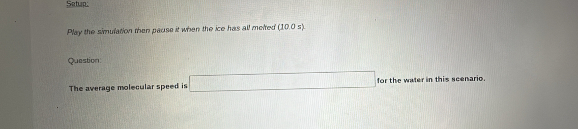 Setup: 
Play the simulation then pause it when the ice has all melted (10.0 s). 
Question: 
The average molecular speed is □ for the water in this scenario.