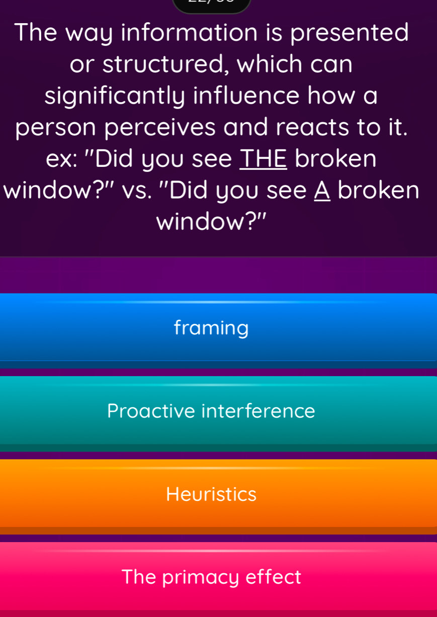 The way information is presented
or structured, which can
significantly influence how a
person perceives and reacts to it.
ex: "Did you see THE broken
window?" vs. "Did you see A broken
window?"
framing
Proactive interference
Heuristics
The primacy effect