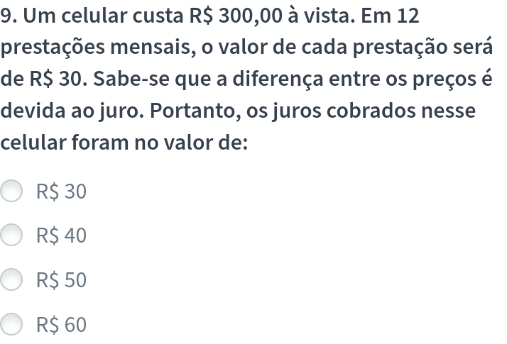 Um celular custa R$ 300,00 à vista. Em 12
prestações mensais, o valor de cada prestação será
de R$ 30. Sabe-se que a diferença entre os preços é
devida ao juro. Portanto, os juros cobrados nesse
celular foram no valor de:
R$ 30
R$ 40
R$ 50
R$ 60