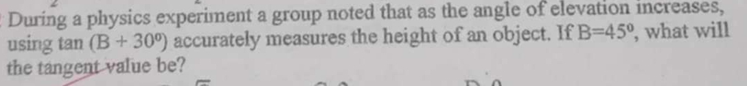 During a physics experiment a group noted that as the angle of elevation increases, 
using tan (B+30°) accurately measures the height of an object. If B=45° , what will 
the tangent value be?