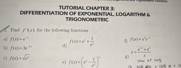 nu mgonometric Functions 
TUTORIAL CHAPTER 3: 
DIFFERENTIATION OF EXPONENTIAL, LOGARITHM & 
TRIGONOMETRIC 
1. Find f'(x) for the following functions 
a) f(x)=e^(-x) f) f(x)=x^2e^(-x)
b) f(x)=3e^(-5x)
d) f(x)=e^x+ 1/e^x 
c) f(x)=sqrt(e^x)
e) f(x)=(e^x- 1/e^x )^2 g) y= (e^(-x)+e^x)/x 