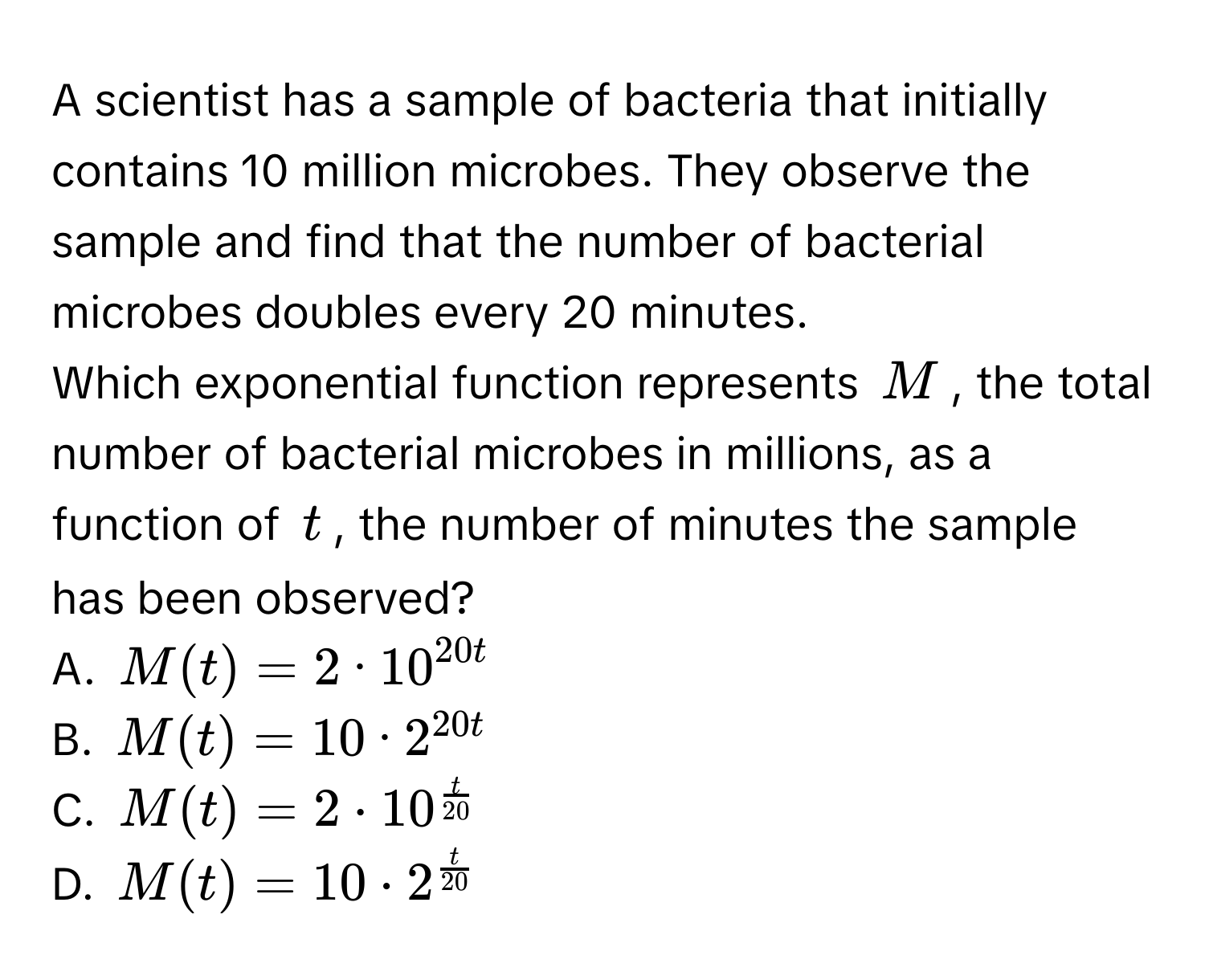 A scientist has a sample of bacteria that initially contains 10 million microbes. They observe the sample and find that the number of bacterial microbes doubles every 20 minutes.

Which exponential function represents $M$, the total number of bacterial microbes in millions, as a function of $t$, the number of minutes the sample has been observed? 
A. $M(t)=2 bullet 10^(20 t)$
B. $M(t)=10 bullet 2^(20 t)$
C. $M(t)=2 · 10^(fract)20$
D. $M(t)=10 · 2^(fract)20$