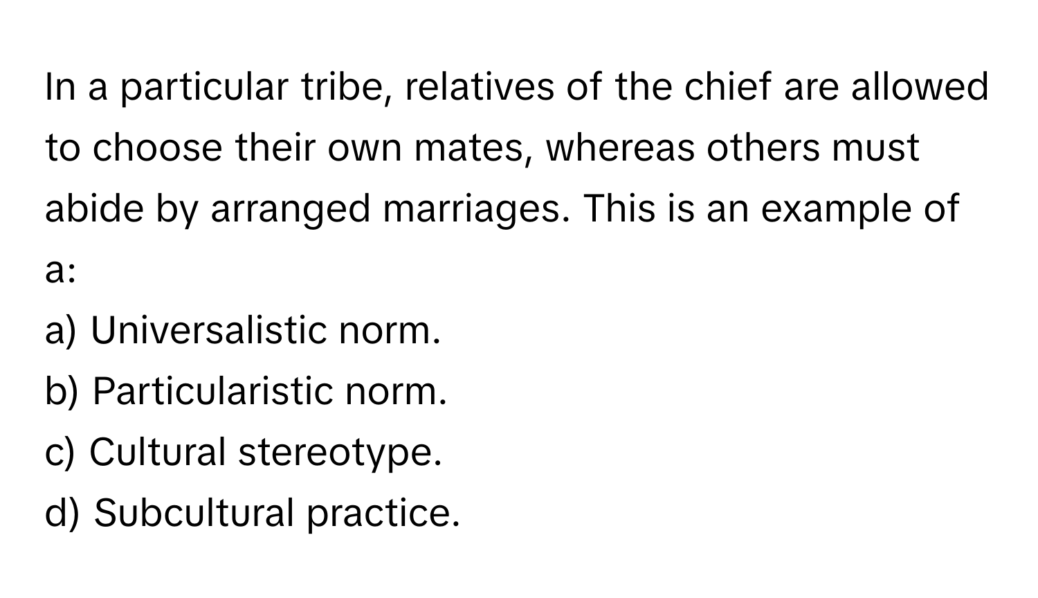 In a particular tribe, relatives of the chief are allowed to choose their own mates, whereas others must abide by arranged marriages. This is an example of a:

a) Universalistic norm.  
b) Particularistic norm.  
c) Cultural stereotype.  
d) Subcultural practice.