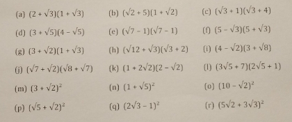 (2+sqrt(3))(1+sqrt(3)) (b) (sqrt(2)+5)(1+sqrt(2)) (c) (sqrt(3)+1)(sqrt(3)+4)
(d) (3+sqrt(5))(4-sqrt(5)) (e) (sqrt(7)-1)(sqrt(7)-1) (f] (5-sqrt(3))(5+sqrt(3))
(g) (3+sqrt(2))(1+sqrt(3)) (h) (sqrt(12)+sqrt(3))(sqrt(3)+2) (i) (4-sqrt(2))(3+sqrt(8))
(j) (sqrt(7)+sqrt(2))(sqrt(8)+sqrt(7)) (k) (1+2sqrt(2))(2-sqrt(2)) (1) (3sqrt(5)+7)(2sqrt(5)+1)
(m) (3+sqrt(2))^2 (n) (1+sqrt(5))^2 (0) (10-sqrt(2))^2
(p) (sqrt(5)+sqrt(2))^2 (q) (2sqrt(3)-1)^2 (r) (5sqrt(2)+3sqrt(3))^2