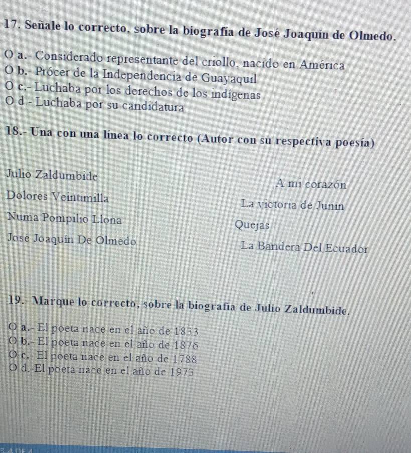 Señale lo correcto, sobre la biografía de José Joaquín de Olmedo.
a.- Considerado representante del criollo, nacido en América
b.- Prócer de la Independencia de Guayaquil
c.- Luchaba por los derechos de los indígenas
O d.- Luchaba por su candidatura
18.- Una con una línea lo correcto (Autor con su respectiva poesía)
Julio Zaldumbide A mi corazón
Dolores Veintimilla La victoria de Junín
Numa Pompilio Llona Quejas
José Joaquín De Olmedo La Bandera Del Ecuador
19.- Marque lo correcto, sobre la biografía de Julio Zaldumbide.
a.- El poeta nace en el año de 1833
b.- El poeta nace en el año de 1876
c.- El poeta nace en el año de 1788
d.-El poeta nace en el año de 1973