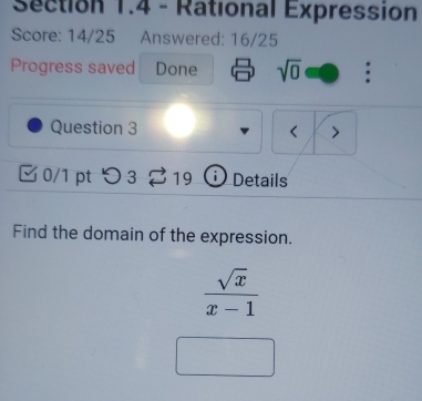 Rational Expression 
Score: 14/25 Answered: 16/25 
Progress saved Done sqrt(0) : 
Question 3 < > 
0/1 pt つ3 19 i Details 
Find the domain of the expression.
 sqrt(x)/x-1 