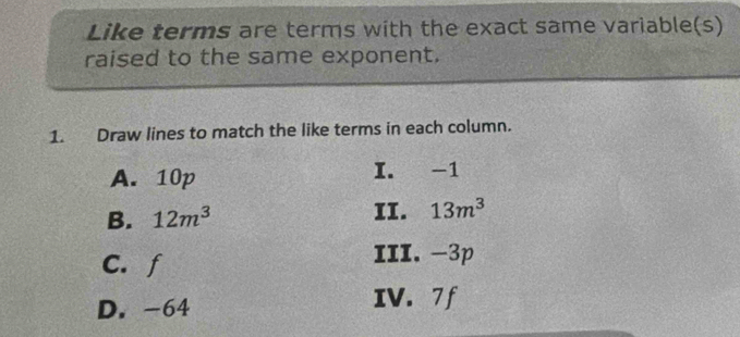 Like terms are terms with the exact same variable(s) 
raised to the same exponent. 
1. Draw lines to match the like terms in each column. 
A. 10p I. -1
B. 12m^3 II. 13m^3
C. f
III. -3p
D. -64
IV. 7 f