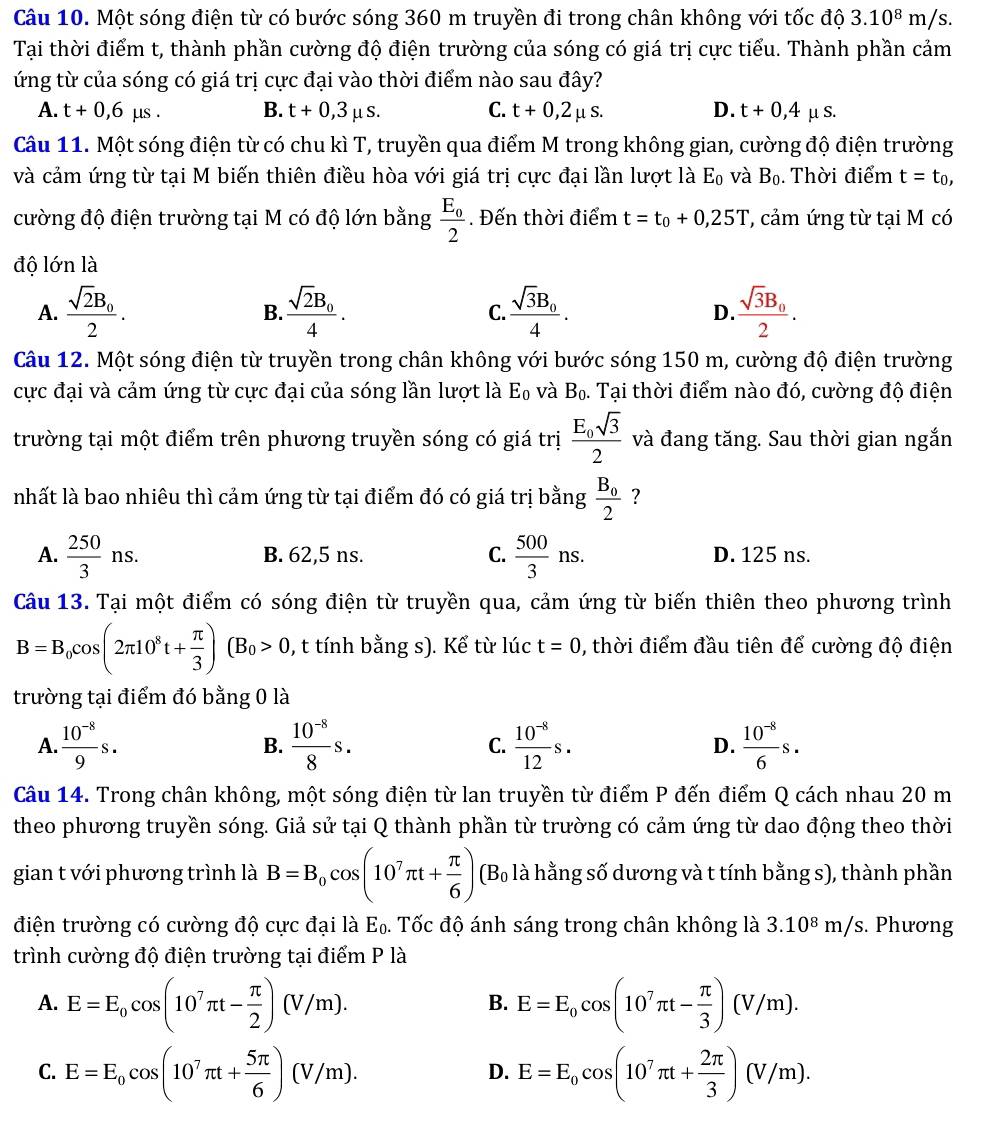 Một sóng điện từ có bước sóng 360 m truyền đi trong chân không với tốc dhat o3.10^8m/s.
Tại thời điểm t, thành phần cường độ điện trường của sóng có giá trị cực tiểu. Thành phần cảm
ứng từ của sóng có giá trị cực đại vào thời điểm nào sau đây?
A. t+0,6 μs . B. t+0,3mu s. C. t+0,2mu s. D. t+0,4 μ S.
Câu 11. Một sóng điện từ có chu kì T, truyền qua điểm M trong không gian, cường độ điện trường
và cảm ứng từ tại M biến thiên điều hòa với giá trị cực đại lần lượt là E_0 và B_0 Thời điểm t=t_0,
cường độ điện trường tại M có độ lớn bằng frac E_02. Đến thời điểm t=t_0+0,25T , cảm ứng từ tại M có
độ lớn là
A. frac sqrt(2)B_02. frac sqrt(2)B_04. frac sqrt(3)B_04. frac sqrt(3)B_02.
B.
C.
D.
Câu 12. Một sóng điện từ truyền trong chân không với bước sóng 150 m, cường độ điện trường
cực đại và cảm ứng từ cực đại của sóng lần lượt là E_0 và B_0. Tại thời điểm nào đó, cường độ điện
trường tại một điểm trên phương truyền sóng có giá trị frac E_0sqrt(3)2 và đang tăng. Sau thời gian ngắn
nhất là bao nhiêu thì cảm ứng từ tại điểm đó có giá trị bằng frac B_02 ?
A.  250/3 ns. B. 62,5 ns. C.  500/3 ns. D. 125 ns.
Câu 13. Tại một điểm có sóng điện từ truyền qua, cảm ứng từ biến thiên theo phương trình
B=B_0cos (2π 10^8t+ π /3 )(B_0>0 , t tính bằng s). Kể từ lúc t=0 , thời điểm đầu tiên để cường độ điện
trường tại điểm đó bằng 0 là
A.  (10^(-8))/9 s.  (10^(-8))/8 s. C.  (10^(-8))/12 s. D.  (10^(-8))/6 s.
B.
Câu 14. Trong chân không, một sóng điện từ lan truyền từ điểm P đến điểm Q cách nhau 20 m
theo phương truyền sóng. Giả sử tại Q thành phần từ trường có cảm ứng từ dao động theo thời
gian t với phương trình là B=B_0cos (10^7π t+ π /6 ) (B_0 - là hằng số dương và t tính bằng s), thành phần
điện trường có cường độ cực đại là E₀. Tốc độ ánh sáng trong chân không là 3.10^8m/s. Phương
trình cường độ điện trường tại điểm P là
A. E=E_0cos (10^7π t- π /2 )(V/m). E=E_0cos (10^7π t- π /3 )(V/m).
B.
C. E=E_0cos (10^7π t+ 5π /6 )(V/m). E=E_0cos (10^7π t+ 2π /3 )(V/m).
D.