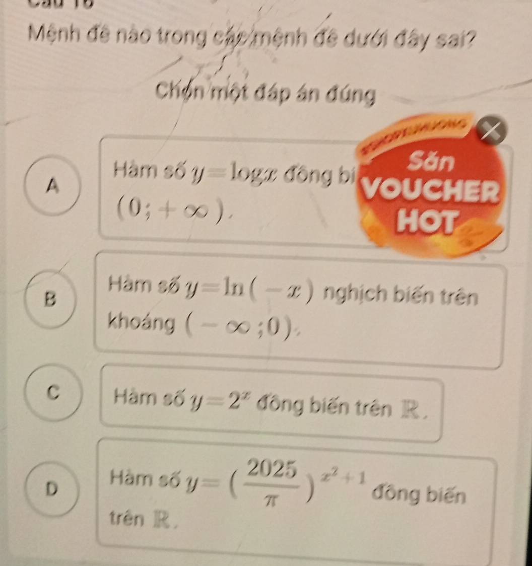 Mệnh đề nào trong các mệnh đề dưới đây sai?
Chọn một đáp án đúng

Hàm số y=log x đōng bí
Săn
A VOUCHER
(0;+∈fty ). 
HOT
Hàm số y=ln (-x)
B nghịch biến trên
khoáng (-∈fty ;0) :
C Hàm số y=2^x đồng biến trên R.
D
Hàm số y=( 2025/π  )^x^2+1 đồng biến
trên ]R