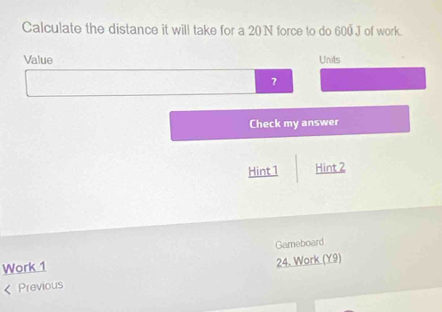 Calculate the distance it will take for a 20N force to do 600 J of work. 
Value Units 
? 
Check my answer 
Hint1 Hint 2 
Work 1 Gameboard 
< Previous 24. Work (Y9)