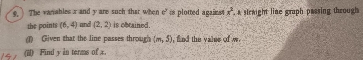 The variables x and y are such that when e’ is plotted against x^2 , a straight line graph passing through 
the points (6,4) and (2,2) is obtained. 
(i) Given that the line passes through (m,5) , find the value of m. 
(ii) Find y in terms of x.