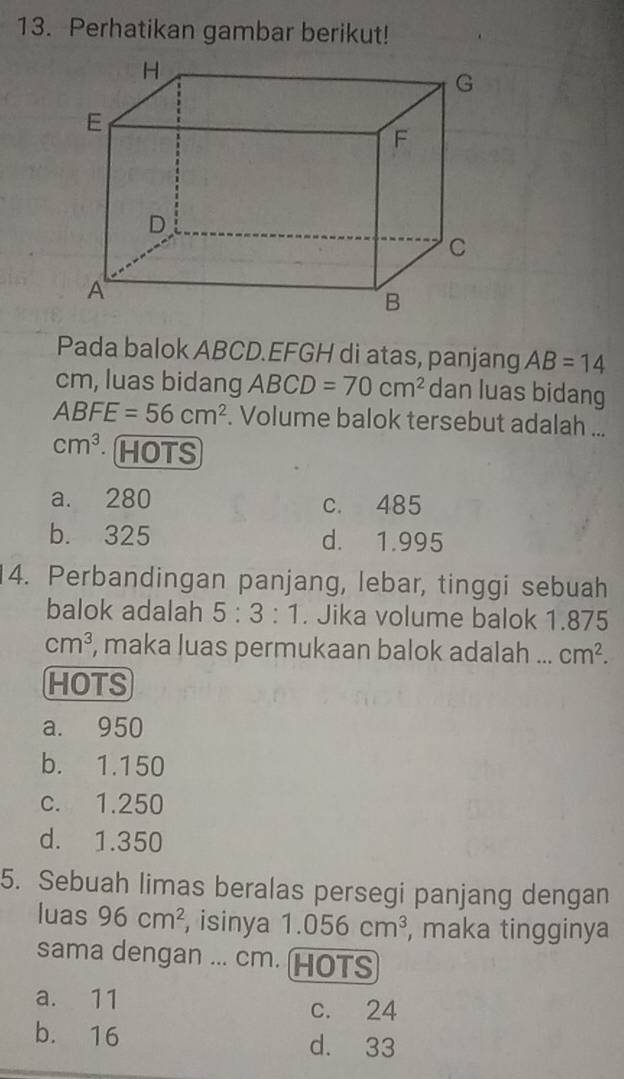 Perhatikan gambar berikut!
Pada balok ABCD.EFGH di atas, panjang AB=14
cm, luas bidang ABCD=70cm^2 dan luas bidang
ABFE=56cm^2. Volume balok tersebut adalah ...
cm^3 HOTS
a. 280 c. 485
b. 325 d. 1.995
4. Perbandingan panjang, lebar, tinggi sebuah
balok adalah 5:3:1. Jika volume balok 1.875
cm^3 , maka luas permukaan balok adalah ... cm^2. 
HOTS
a. 950
b. 1.150
c. 1.250
d. 1.350
5. Sebuah limas beralas persegi panjang dengan
luas 96cm^2 , isinya 1.056cm^3 , maka tingginya
sama dengan ... cm. HOTS
a. 11 c. 24
b. 16 d. 33