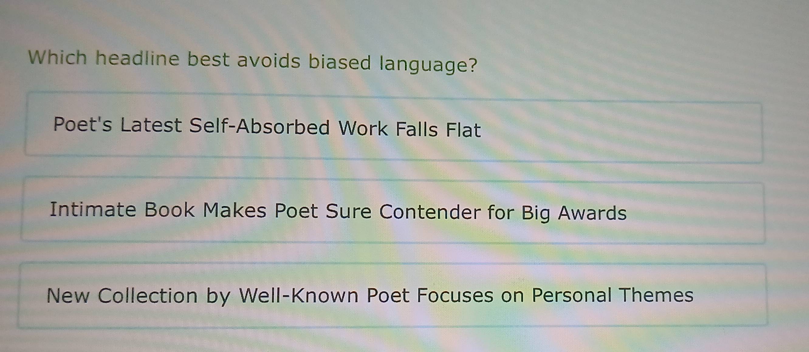 Which headline best avoids biased language?
Poet's Latest Self-Absorbed Work Falls Flat
Intimate Book Makes Poet Sure Contender for Big Awards
New Collection by Well-Known Poet Focuses on Personal Themes