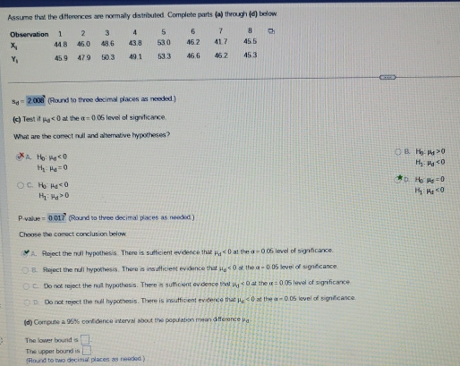 Assume that the differences are normally distributed. Complete parts (a) through (d) below.
1 2 3 4 5 6 7 B
Observation 44 8 46.0 48.6 43.8 53 0 46.2 41 7 45.5
x_i 45.3
Y_1 45.9 47 9 50.3 49.1 53.3 46.6 46.2
s_d=2008 (Round to three decimal places as needed.)
(c) Test if mu _d<0</tex> at the a=0.05 level of significance.
What are the correct null and alterative hypotheses?
B. H_0:mu _d>0
A. H_0:mu _6<0</tex>
H_1:mu _0<0</tex>
H_1:mu _0=0
D. H_0-mu _0=0
C. H_0:mu _d<0</tex>
H_1:mu _0>0
H_1:mu _d<0</tex> 
Pvalye =0.01 (Round to three decimal places as needed )
Choose the correct conclusion below
A. Reject the null hypothesis. There is sufficient evidence that mu _a<0</tex> at the a=0 OS level of significance.
E. Reject the null hypothesis. There is insufficient evidence that mu _o<0</tex> at the a-0.05 level of significance.
C. Do not reject the null hypothesis. There is sufficient evidence tha mu _0<0</tex> at the alpha =0.05 level of significance
D. Do not reject the null hypothesis. There is insufficient evidence that mu _e<0</tex> at the a=0.06 level of significance.
(d) Compute a 95% confidence interval about the population mean difference μ.
The lower bound is □. 
The upper bound is □ 
(Round to two decimal places as needed.)