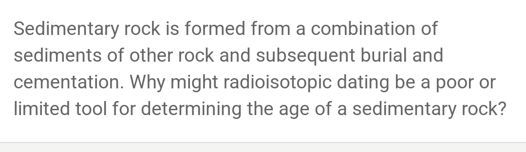 Sedimentary rock is formed from a combination of 
sediments of other rock and subsequent burial and 
cementation. Why might radioisotopic dating be a poor or 
limited tool for determining the age of a sedimentary rock?