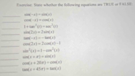 State whether the following equations are TRUE or FALSE: 
_ sin (-x)=sin (x)
_ cos (-x)=cos (x)
_ 1+tan^2(t)=sec^2(t)
_ sin (2x)=2sin (x)
_
tan (-x)=-tan (x)
_
cos (2x)=2cos (x)-1
_
sin^2(x)=1-cos^2(x)
_
sin (x+π )=sin (x)
_
cos (x+20π )=cos (x)
_
tan (x+45π )=tan (x)