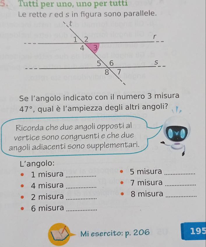 Tutti per uno, uno per tutti 
Le rette r ed s in figura sono parallele. 
Se l’angolo indicato con il numero 3 misura
47° , qual è l'ampiezza degli altri angoli? 
Ricorda che due angoli opposti al 
vertice sono congruenti e che due 
angoli adiacenti sono supplementari. 
L'angolo: 
1 misura _5 misura_ 
4 misura _7 misura_ 
2 misura _8 misura_ 
6 misura_ 
Mi esercito: p. 206 195