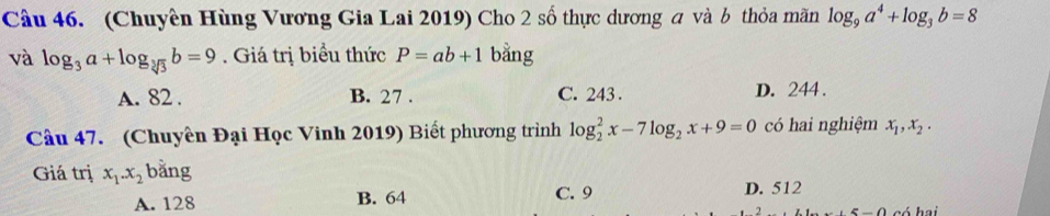 (Chuyên Hùng Vương Gia Lai 2019) Cho 2 số thực dương a và b thỏa mãn log _9a^4+log _3b=8
và log _3a+log _sqrt[3](3)b=9 Giá trị biểu thức P=ab+1 bằng
A. 82. B. 27. C. 243. D. 244.
Câu 47. (Chuyên Đại Học Vinh 2019) Biết phương trình log _2^(2x-7log _2)x+9=0 có hai nghiệm x_1, x_2. 
Giá trị x_1. x_2 bằng
A. 128 B. 64 C. 9 D. 512
có hai