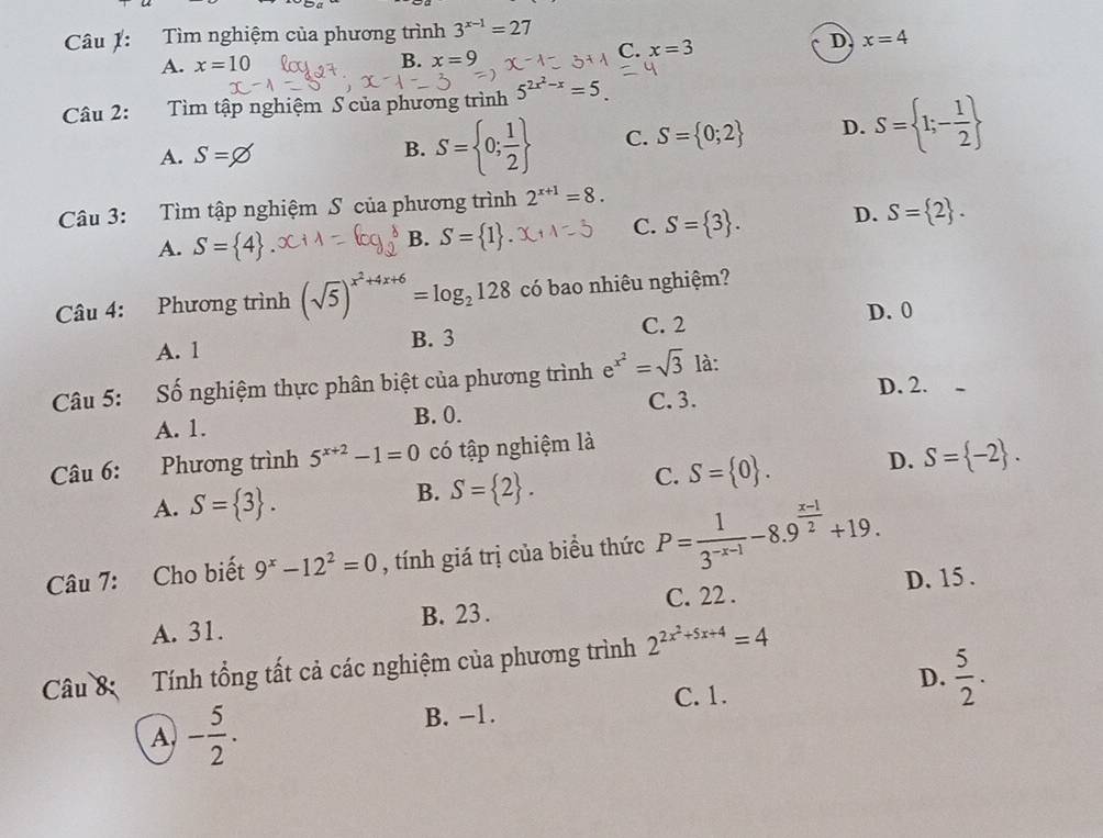 Tìm nghiệm của phương trình 3^(x-1)=27
C. x=3 D x=4
A. x=10 B. x=9
Câu 2: Tìm tập nghiệm S của phương trình 5^(2x^2)-x=5
A. S=,
B. S= 0; 1/2  C. S= 0;2 D. S= 1;- 1/2 
Câu 3: Tìm tập nghiệm S của phương trình 2^(x+1)=8.
B.
A. S= 4 S= 1 .
C. S= 3 . D. S= 2 .
Câu 4: Phương trình (sqrt(5))^x^2+4x+6=log _2128 có bao nhiêu nghiệm?
C. 2 D. 0
A. 1 B. 3
Câu 5: Số nghiệm thực phân biệt của phương trình e e^(x^2)=sqrt(3) là:
C. 3. D. 2.
A. 1. B. 0.
Câu 6:  Phương trình 5^(x+2)-1=0 có tập nghiệm là
A. S= 3 .
B. S= 2 .
C. S= 0 . D. S= -2 .
Câu 7: Cho biết 9^x-12^2=0 , tính giá trị của biểu thức P= 1/3^(-x-1) -8.9^(frac x-1)2+19.
C. 22 .
A. 31. B. 23 . D. 15 .
Câu 8 Tính tổng tất cả các nghiệm của phương trình 2^(2x^2)+5x+4=4
B. -1. C.1. D.  5/2 .
A - 5/2 .