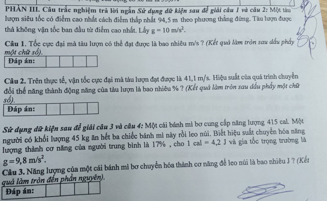 PHẢN III. Câu trắc nghiệm trã lời ngắn Sử dụng dữ kiện sau để giải câu 1 và câu 2: Một tàu 
lượn siêu tốc có điểm cao nhất cách điểm thấp nhất 94,5 m theo phương thẳng đứng. Tàu lượn được 
thả không vận tốc ban đầu từ điểm cao nhất. Lấy g=10m/s^2. 
Câu 1. Tốc cực đại mà tàu lượn có thể đạt được là bao nhiêu m/s ? (Kết quả làm tròn sau dấu phẩy 
Câu 2. Trên thực tế, vận tốc cực đại mà tàu lượn đạt được là 41, 1 m/s. Hiệu suất của quá trình chuyển 
đổi thế năng thành động năng của tàu lượn là bao nhiêu % ? (Kết quả làm tròn sau dấu phẩy một chữ 
Sử dụng dữ kiện sau để giải câu 3 và câu 4: Một cái bánh mì bơ cung cấp năng lượng 415 cal. Một 
người có khối lượng 45 kg ăn hết ba chiếc bánh mì này rồi leo núi. Biết hiệu suất chuyển hóa năng 
lượng thành cơ năng của người trung bình là 17% , cho 1cal=4,2J và gia tốc trọng trường là
g=9,8m/s^2. 
Câu 3. Năng lượng của một cái bánh mì bơ chuyển hóa thành cơ năng để leo núi là bao nhiêu J ? (Kết 
quả làm tròn đến phần nguyên). 
Đáp án: