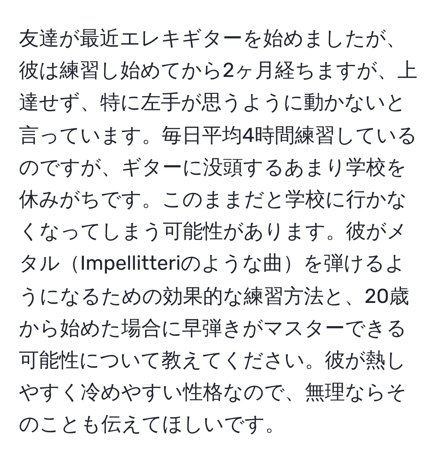 友達が最近エレキギターを始めましたが、彼は練習し始めてから2ヶ月経ちますが、上達せず、特に左手が思うように動かないと言っています。毎日平均4時間練習しているのですが、ギターに没頭するあまり学校を休みがちです。このままだと学校に行かなくなってしまう可能性があります。彼がメタルImpellitteriのような曲を弾けるようになるための効果的な練習方法と、20歳から始めた場合に早弾きがマスターできる可能性について教えてください。彼が熱しやすく冷めやすい性格なので、無理ならそのことも伝えてほしいです。