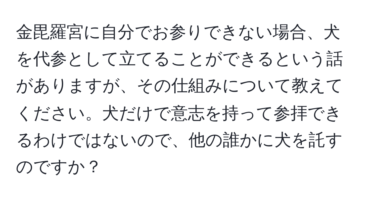 金毘羅宮に自分でお参りできない場合、犬を代参として立てることができるという話がありますが、その仕組みについて教えてください。犬だけで意志を持って参拝できるわけではないので、他の誰かに犬を託すのですか？