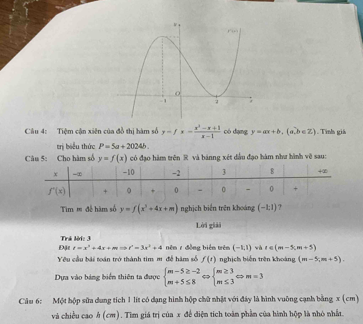 Tiệm cận xiên của đồ thị hàm số y=fx= (x^2-x+1)/x-1  có dạng y=ax+b,(a,b∈ Z). Tính giá
trị biểu thức P=5a+2024b.
Câu 5: Cho hàm số y=f(x) có đạo hàm trên R và bảnng xét dấu đạo hàm như hình vẽ sau:
Tìm m đề hàm số y=f(x^3+4x+m) nghịch biến trên khoảng (-1;1) ?
Lời giải
Trå lời: 3
Đặt t=x^3+4x+mRightarrow t'=3x^2+4 nên  đồng biến trên (-1;1) và t∈ (m-5;m+5)
Yêu cầu bài toán trở thành tìm m để hàm số f(t) nghịch biến trên khoảng (m-5;m+5).
Dựa vào bảng biến thiên ta được beginarrayl m-5≥ -2 m+5≤ 8endarray. ⇔ beginarrayl m≥ 3 m≤ 3endarray. Leftrightarrow m=3
Câu 6: Một hộp sữa dung tích 1 lít có dạng hình hộp chữ nhật với đáy là hình vuông cạnh bằng x (cm)
và chiều cao h (cm) ) . Tìm giá trị của x đề diện tích toàn phần của hình hộp là nhỏ nhất.