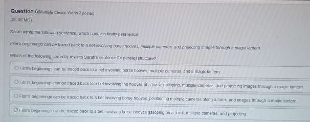 Question 6(Multiple Cheice Worth 2 points)
(05.05 MC)
Sarah wrote the following sentence, which contains faulty parallelism
Film's beginnings can be traced back to a bet involving horse hooves, multiple cameras, and projecting images through a magic lantern
Which of the following correctly revises Sarah's sentence for parallel structure?
Film's beginnings can be traced back to a bet involving horse hooves, multiple cameras, and a magic lantern
Film's beginnings can be traced back to a bet involving the hooves of a horse galloping, multiple cameras, and projecting images through a magic lantern
Film's beginnings can be traced back to a bet involving horse hooves, positioning multiple cameras along a track, and images through a magic lantem.
Film's beginnings can be traced back to a bet involving horse hooves galloping on a track, multiple cameras, and projecting