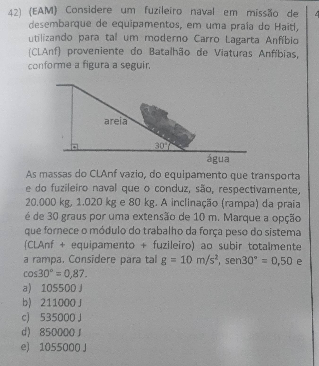 (EAM) Considere um fuzileiro naval em missão de
desembarque de equipamentos, em uma praía do Haiti,
utilizando para tal um moderno Carro Lagarta Anfíbio
(CLAnf) proveniente do Batalhão de Viaturas Anfíbias,
conforme a figura a seguir.
As massas do CLAnf vazio, do equipamento que transporta
e do fuzileiro naval que o conduz, são, respectivamente,
20.000 kg, 1.020 kg e 80 kg. A inclinação (rampa) da praia
é de 30 graus por uma extensão de 10 m. Marque a opção
que fornece o módulo do trabalho da força peso do sistema
(CLAnf + equipamento + fuzileiro) ao subir totalmente
a rampa. Considere para tal g=10m/s^2,sen 30°=0,50 e
cos 30°=0,87.
a) 105500 J
b) 211000 J
c) 535000 J
d 850000 J
e) 1055000 J