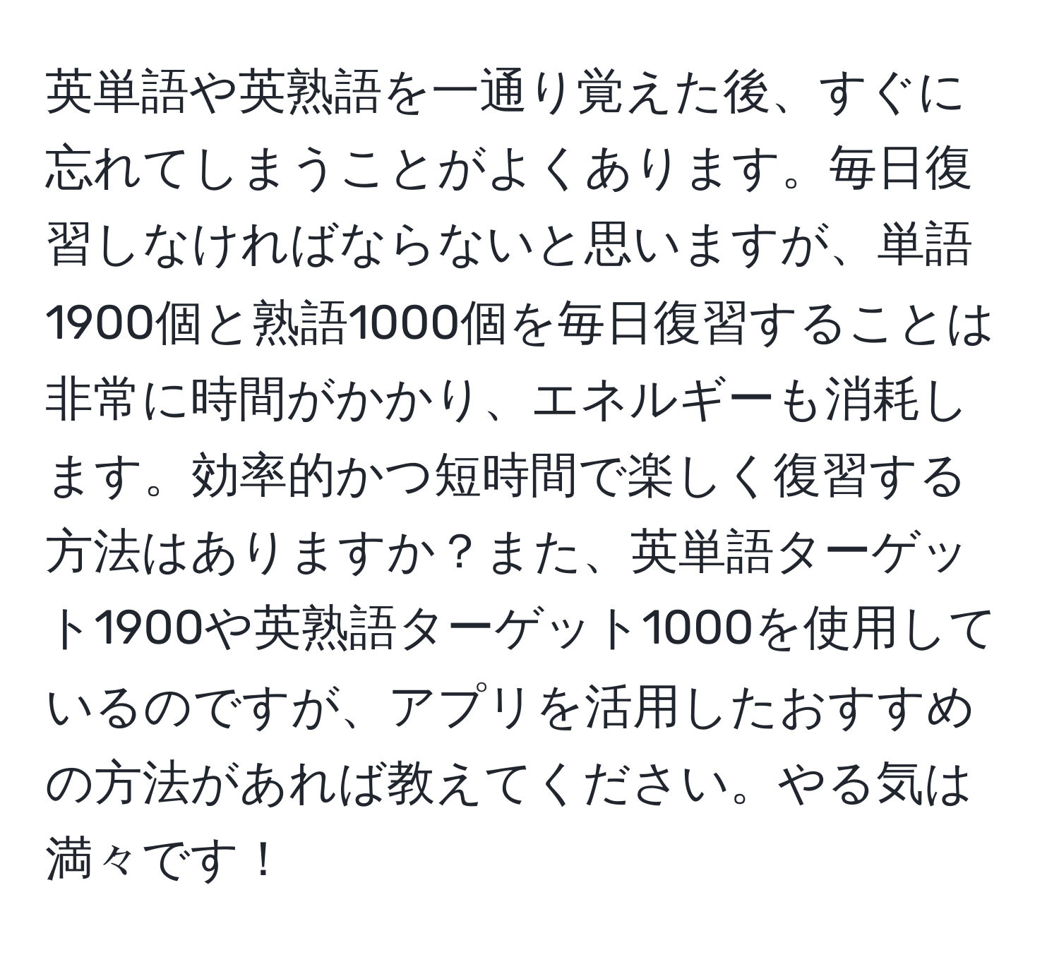 英単語や英熟語を一通り覚えた後、すぐに忘れてしまうことがよくあります。毎日復習しなければならないと思いますが、単語1900個と熟語1000個を毎日復習することは非常に時間がかかり、エネルギーも消耗します。効率的かつ短時間で楽しく復習する方法はありますか？また、英単語ターゲット1900や英熟語ターゲット1000を使用しているのですが、アプリを活用したおすすめの方法があれば教えてください。やる気は満々です！