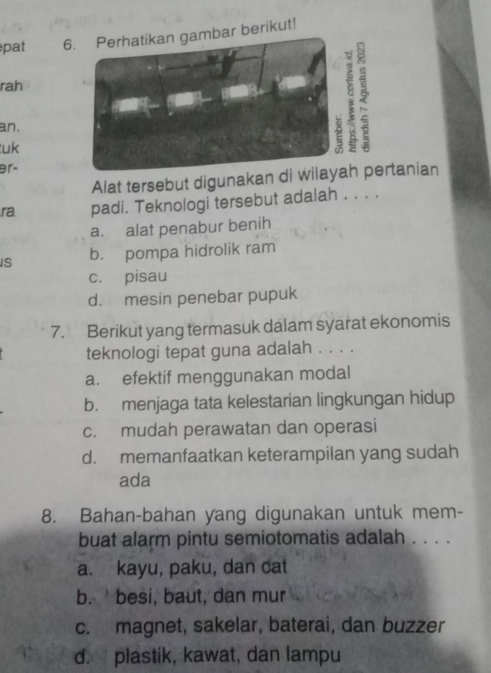 epat 6. Perhatikan gambar berikut!
rah
an.
tuk
9r-
Alat tersebut digunakan di wtanian
ra
padi. Teknologi tersebut adalah . . . .
a. alat penabur benih
IS
b. pompa hidrolik ram
c. pisau
d. mesin penebar pupuk
7. Berikut yang termasuk dalam syarat ekonomis
teknologi tepat guna adalah . . . .
a. efektif menggunakan modal
b. menjaga tata kelestarian lingkungan hidup
c. mudah perawatan dan operasi
d. memanfaatkan keterampilan yang sudah
ada
8. Bahan-bahan yang digunakan untuk mem-
buat alarm pintu semiotomatis adalah . . . .
a. kayu, paku, dan cat
b. besi, baut, dan mur
c. magnet, sakelar, baterai, dan buzzer
d. plastik, kawat, dan lampu