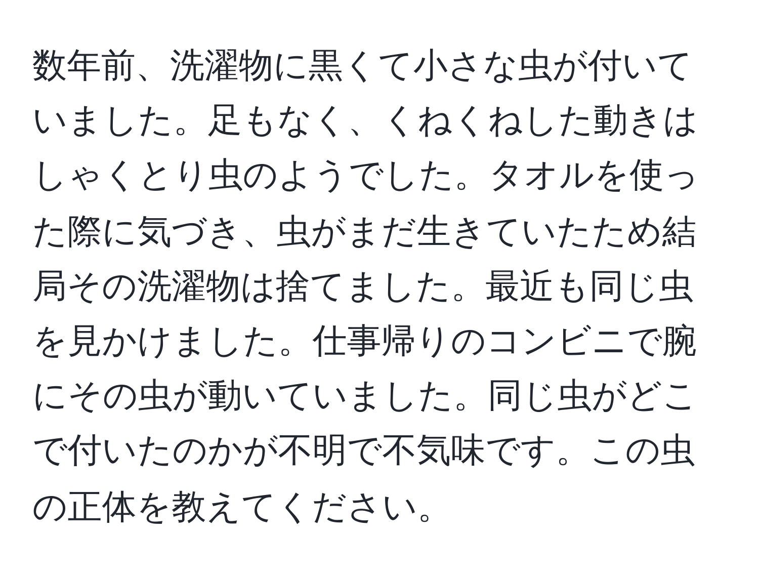 数年前、洗濯物に黒くて小さな虫が付いていました。足もなく、くねくねした動きはしゃくとり虫のようでした。タオルを使った際に気づき、虫がまだ生きていたため結局その洗濯物は捨てました。最近も同じ虫を見かけました。仕事帰りのコンビニで腕にその虫が動いていました。同じ虫がどこで付いたのかが不明で不気味です。この虫の正体を教えてください。