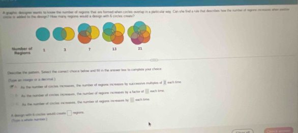 A graphic designer wants to know the number of regions that are formed when circles overlap in a paricular way. Can she find a rule that describes how the number of regione increases when mtbe
cocle is added to the design? How many regions would a design with 6 circles create?
Descrbe the patter. Select the comect choice below and fill in the answer box to complets your choice
(Type an integer or a decimal )
As the number of circles increases, the number of regions increases by successive multiples of 2 each time
As the number of circles increases, the number of regions increases by a factor of □ each time.
As the number of circles increases, the number of regions increases by □ each time
A design with 6 cincles would creste □ regions
(Type a whols numbr)