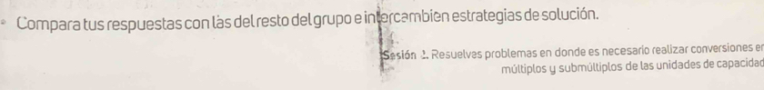 Compara tus respuestas con làs del resto del grupo e intercambien estrategias de solución. 
Sesión 2. Resuelves problemas en donde es necesario realizar conversiones el 
múltiplos y submúltiplos de las unidades de capacidad