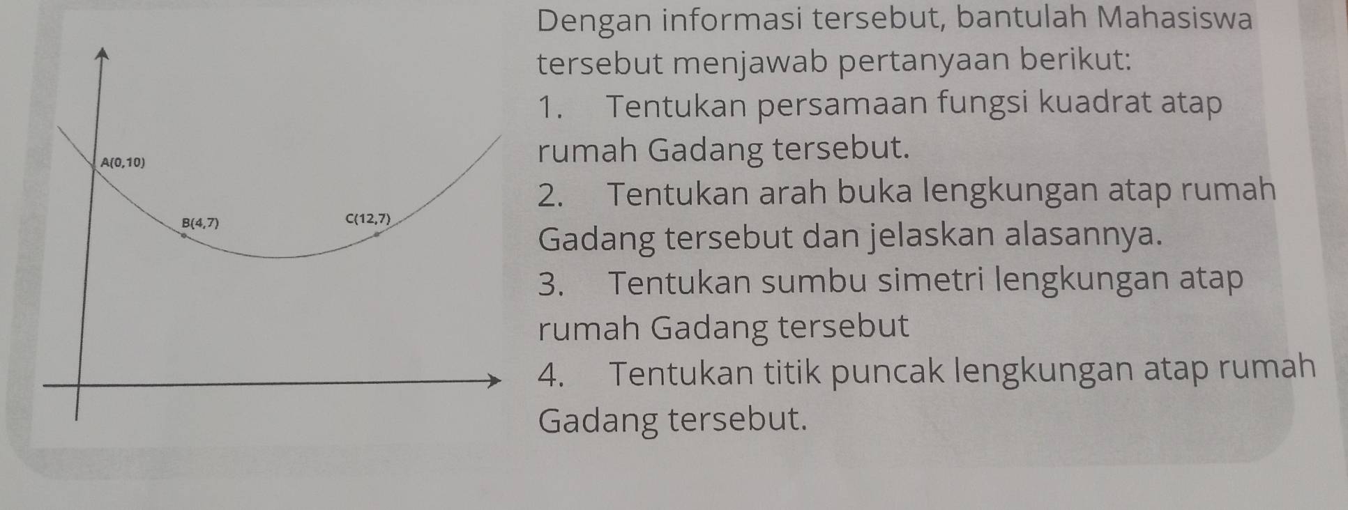 Dengan informasi tersebut, bantulah Mahasiswa 
tersebut menjawab pertanyaan berikut: 
1. Tentukan persamaan fungsi kuadrat atap
A(0,10)
rumah Gadang tersebut. 
2. Tentukan arah buka lengkungan atap rumah
B(4,7)
C (12,7)
Gadang tersebut dan jelaskan alasannya. 
3. Tentukan sumbu simetri lengkungan atap 
rumah Gadang tersebut 
4. Tentukan titik puncak lengkungan atap rumah 
Gadang tersebut.