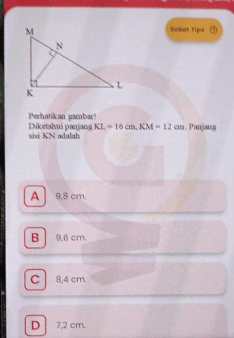 Sobat Tips
Perhatikan gambar!
Diketahui panjang KL=16cm, KM=12cm. Panjang
sisi KN adalah
A 9,8 cm.
B 9,6 cm.
C 8,4 cm.
D 7,2 cm.