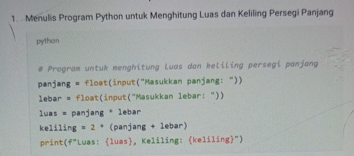 Menulis Program Python untuk Menghitung Luas dan Keliling Persegi Panjang 
python 
Program untuk menghitung luas dan keliling persegi panjang 
panjang = float(input("Masukkan panjang: ")) 
lebar = float(input("Masukkan lebar: ")) 
luas = panjang * lebar 
keliling : = 2 * (panjang + lebar) 
print(f"Luas: luas, Keliling: keliling")