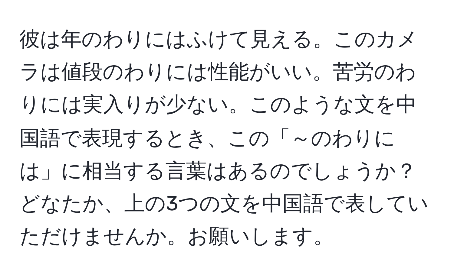 彼は年のわりにはふけて見える。このカメラは値段のわりには性能がいい。苦労のわりには実入りが少ない。このような文を中国語で表現するとき、この「～のわりには」に相当する言葉はあるのでしょうか？どなたか、上の3つの文を中国語で表していただけませんか。お願いします。