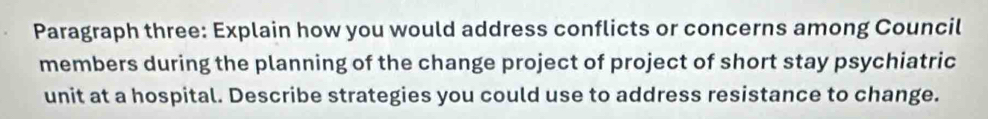 Paragraph three: Explain how you would address conflicts or concerns among Council 
members during the planning of the change project of project of short stay psychiatric 
unit at a hospital. Describe strategies you could use to address resistance to change.