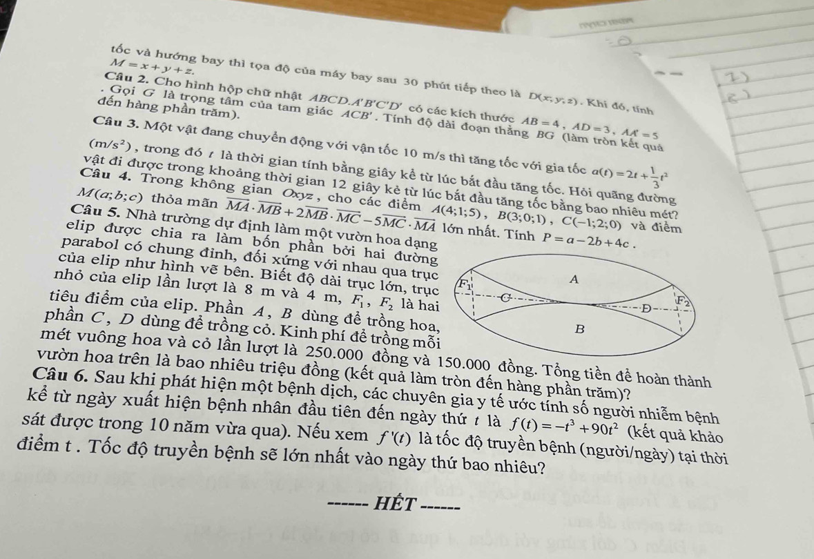 re
M=x+y+z.
tốc và hướng bay thì tọa độ của máy bay sau 30 phút tiếp theo là D(x,y,z). Khi đó, tính
Câu 2. Cho hình hộp chữ nhật ABCD. A'B'C'D' có các kích thước AB=4,AD=3,AA'=5
đến hàng phần trăm).
. Gọi G là trọng tâm của tam giác ACB'. Tính độ dài đoạn thằng BG (làm tròn kết quả
Câu 3. Một vật đang chuyển động với vận tốc 10 m/s thì tăng tốc với gia tốc a(t)=2t+ 1/3 t^2
(m/s^2) , trong đó t là thời gian tính bằng giây kể từ lúc bắt đầu tăng tốc. Hỏi quãng đường
vật đi được trong khoảng thời gian 12 giây kẻ từ lúc bắt đầu tăng tốc bằng bao nhiêu mét?
Câu 4. Trong không gian Oxyz, cho các điểm
M(a;b;c) thỏa mãn vector MA· vector MB+2vector MB· vector MC-5vector MC· vector MA A(4;1;5),B(3;0;1),C(-1;2;0) lớn nhất. Tính
Câu 5. Nhà trường dự định làm một vườn hoa dạng
và điểm
P=a-2b+4c.
elip được chia ra làm bốn phần bởi hai đường
parabol có chung đinh, đối xứng với nhau qua trục
của elip như hình vẽ bên. Biết độ dài trục lớn, trục
nhỏ của elip lần lượt là 8 m và 4 m, F_1,F_2 là ha
tiêu điểm của elip. Phần A , B dùng để trồng hoa
phần C , D dùng để trồng cỏ. Kinh phí để trồng mỗ
mét vuông hoa và cỏ lần lượt là 250.000 đồng và 0.000 đồng. Tổng tiền để hoàn thành
vườn hoa trên là bao nhiêu triệu đồng (kết quả làm tròn đến hàng phần trăm)?
Câu 6. Sau khi phát hiện một bệnh dịch, các chuyên gia y tế ước tính số người nhiễm bệnh
kể từ ngày xuất hiện bệnh nhân đầu tiên đến ngày thứ 7 là f(t)=-t^3+90t^2 (kết quả khảo
sát được trong 10 năm vừa qua). Nếu xem f'(t) là tốc độ truyền bệnh (người/ngày) tại thời
điểm t . Tốc độ truyền bệnh sẽ lớn nhất vào ngày thứ bao nhiêu?
_Hết_