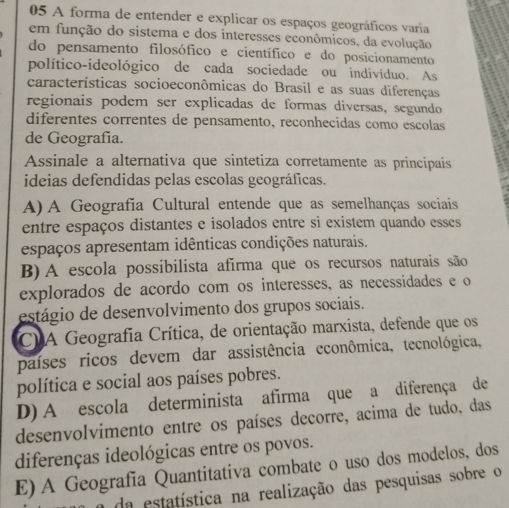 A forma de entender e explicar os espaços geográficos varia
em função do sistema e dos interesses econômicos, da evolução
do pensamento filosófico e científico e do posicionamento
político-ideológico de cada sociedade ou indivíduo. As
características socioeconômicas do Brasil e as suas diferenças
regionais podem ser explicadas de formas diversas, segundo
diferentes correntes de pensamento, reconhecidas como escolas
de Geografia.
Assinale a alternativa que sintetiza corretamente as principais
ideias defendidas pelas escolas geográficas.
A) A Geografia Cultural entende que as semelhanças sociais
entre espaços distantes e isolados entre si existem quando esses
espaços apresentam idênticas condições naturais.
B) A escola possibilista afirma que os recursos naturais são
explorados de acordo com os interesses, as necessidades e o
estágio de desenvolvimento dos grupos sociais.
C) A Geografia Crítica, de orientação marxista, defende que os
países ricos devem dar assistência econômica, tecnológica,
política e social aos países pobres.
D) A escola determinista afirma que a diferença de
desenvolvimento entre os países decorre, acima de tudo, das
diferenças ideológicas entre os povos.
E) A Geografia Quantitativa combate o uso dos modelos, dos
a da estatística na realização das pesquisas sobre o