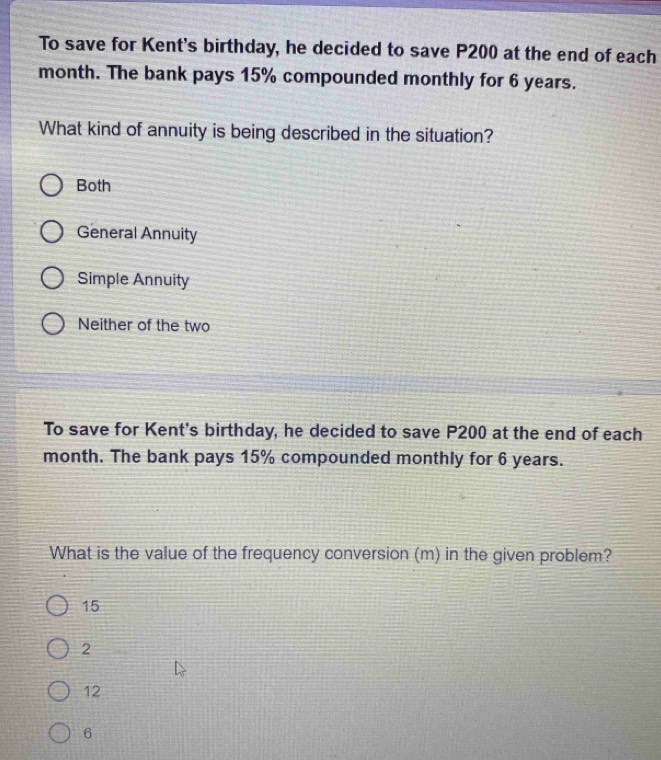 To save for Kent's birthday, he decided to save P200 at the end of each
month. The bank pays 15% compounded monthly for 6 years.
What kind of annuity is being described in the situation?
Both
General Annuity
Simple Annuity
Neither of the two
To save for Kent's birthday, he decided to save P200 at the end of each
month. The bank pays 15% compounded monthly for 6 years.
What is the value of the frequency conversion (m) in the given problem?
15
2
12
6